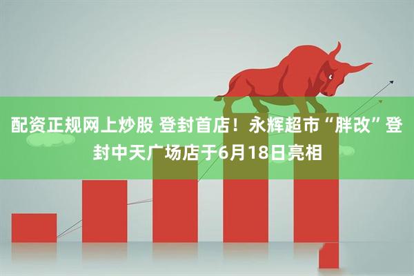 配资正规网上炒股 登封首店！永辉超市“胖改”登封中天广场店于6月18日亮相