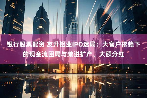 银行股票配资 友升铝业IPO迷局：大客户依赖下的现金流困局与激进扩产、大额分红