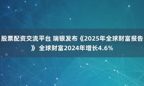 股票配资交流平台 瑞银发布《2025年全球财富报告》 全球财富2024年增长4.6%