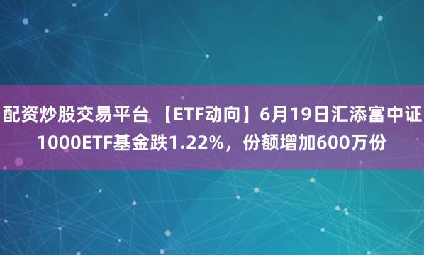配资炒股交易平台 【ETF动向】6月19日汇添富中证1000ETF基金跌1.22%，份额增加600万份