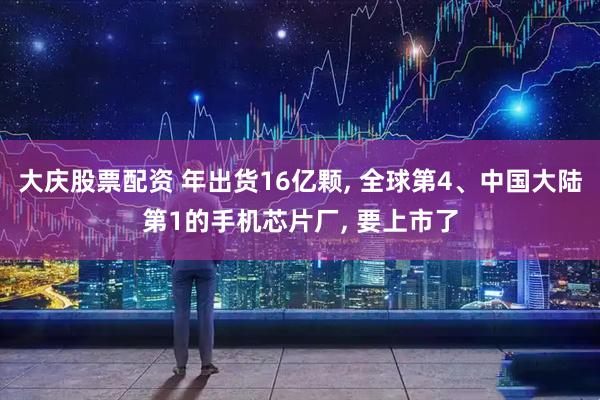 大庆股票配资 年出货16亿颗, 全球第4、中国大陆第1的手机芯片厂, 要上市了