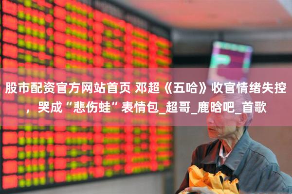 股市配资官方网站首页 邓超《五哈》收官情绪失控,哭成“悲伤蛙”表情包_超哥_鹿晗吧_首歌