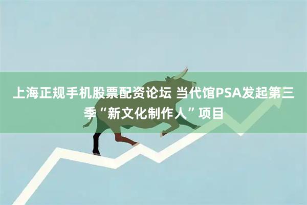 上海正规手机股票配资论坛 当代馆PSA发起第三季“新文化制作人”项目