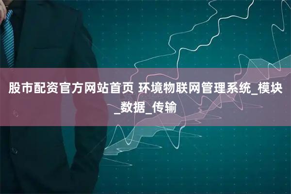 股市配资官方网站首页 环境物联网管理系统_模块_数据_传输