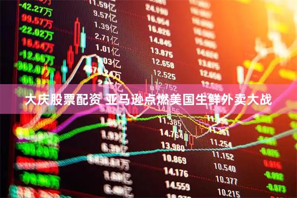 大庆股票配资 亚马逊点燃美国生鲜外卖大战
