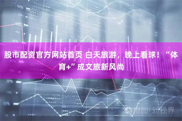 股市配资官方网站首页 白天旅游，晚上看球！“体育+”成文旅新风尚