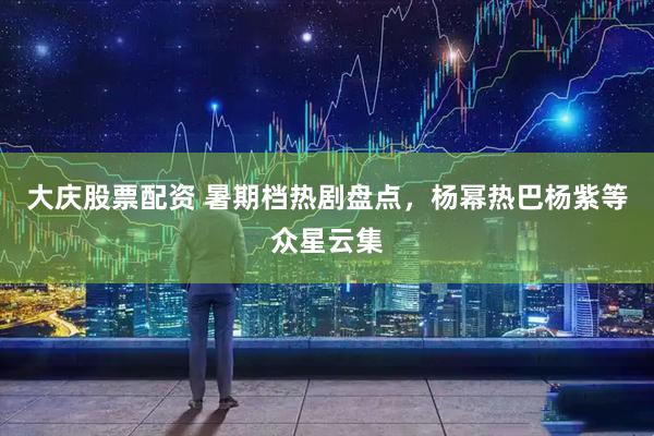 大庆股票配资 暑期档热剧盘点，杨幂热巴杨紫等众星云集