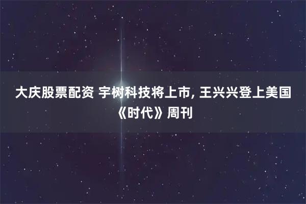 大庆股票配资 宇树科技将上市, 王兴兴登上美国《时代》周刊