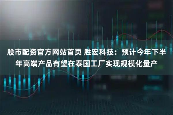 股市配资官方网站首页 胜宏科技：预计今年下半年高端产品有望在泰国工厂实现规模化量产