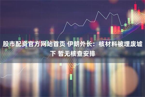 股市配资官方网站首页 伊朗外长：核材料被埋废墟下 暂无核查安排