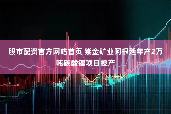 股市配资官方网站首页 紫金矿业阿根廷年产2万吨碳酸锂项目投产