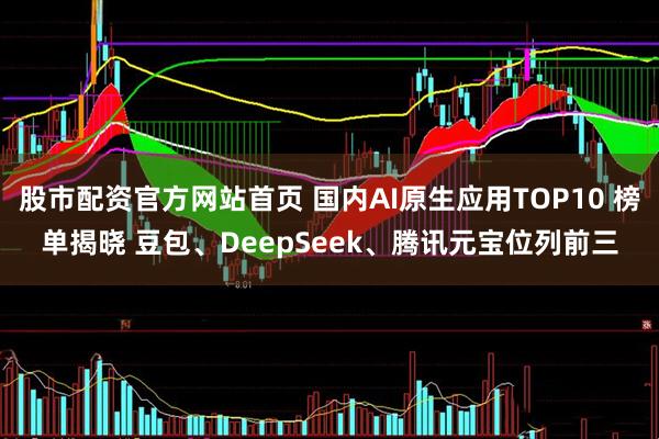 股市配资官方网站首页 国内AI原生应用TOP10 榜单揭晓 豆包、DeepSeek、腾讯元宝位列前三