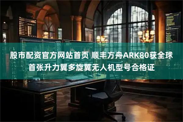股市配资官方网站首页 顺丰方舟ARK80获全球首张升力翼多旋翼无人机型号合格证