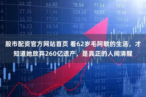 股市配资官方网站首页 看62岁毛阿敏的生活，才知道她放弃260亿遗产，是真正的人间清醒