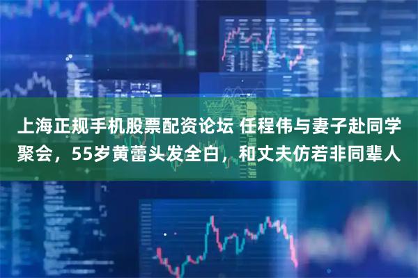 上海正规手机股票配资论坛 任程伟与妻子赴同学聚会，55岁黄蕾头发全白，和丈夫仿若非同辈人