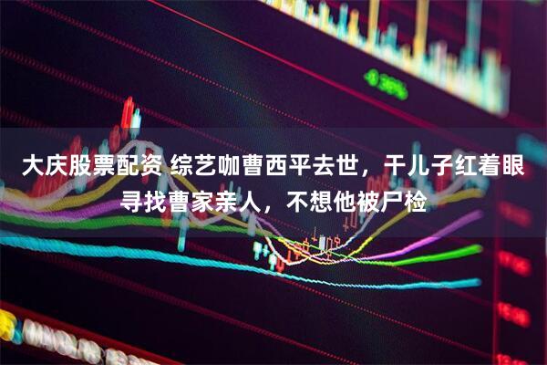 大庆股票配资 综艺咖曹西平去世，干儿子红着眼寻找曹家亲人，不想他被尸检