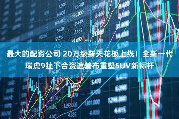 最大的配资公司 20万级新天花板上线！全新一代瑞虎9扯下合资遮羞布重塑SUV新标杆